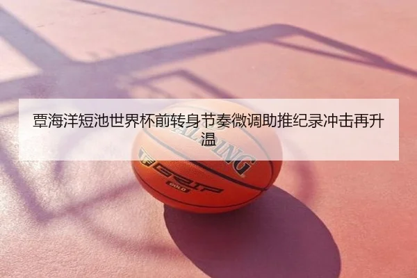 覃海洋短池世界杯前转身节奏微调助推纪录冲击再升温